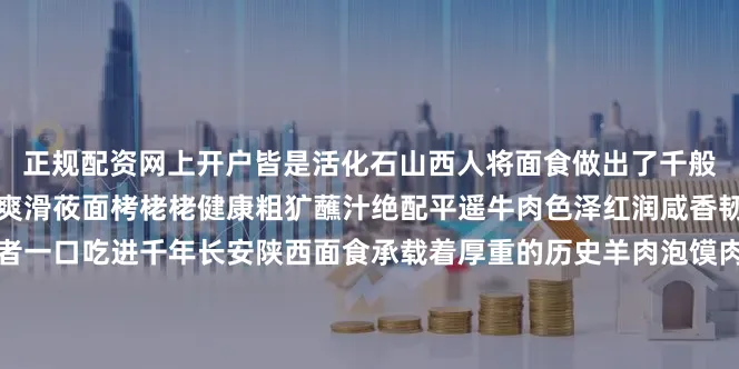 正规配资网上开户皆是活化石山西人将面食做出了千般花样刀削面飞鱼入锅筋道爽滑莜面栲栳栳健康粗犷蘸汁绝配平遥牛肉色泽红润咸香韧嫩陕西是面食终极爱好者一口吃进千年长安陕西面食承载着厚重的历史羊肉泡馍肉烂汤浓自己掰馍才够味太后饼外皮酥脆内里绵软踅面口感独特一碗管饱河南是中原面食集大成者华夏饮食从此起源河南是中华厨乡美食底蕴深厚洛阳水席二十四道汤汤水水尽显大唐气度胡辣汤辛辣开胃是早餐的灵魂道口烧鸡卤香透骨形